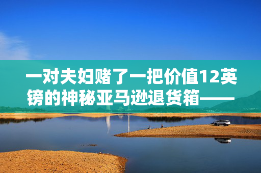 一对夫妇赌了一把价值12英镑的神秘亚马逊退货箱——简直不敢相信里面是什么