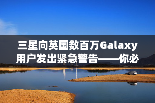 三星向英国数百万Galaxy用户发出紧急警告——你必须现在检查你的手机