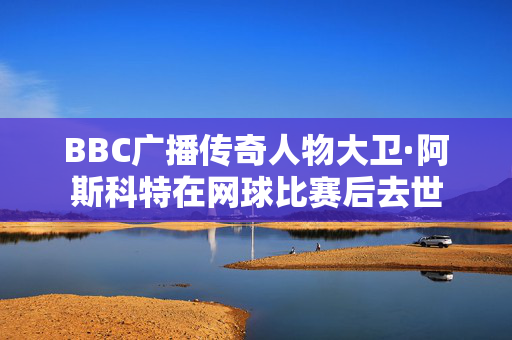 BBC广播传奇人物大卫·阿斯科特在网球比赛后去世