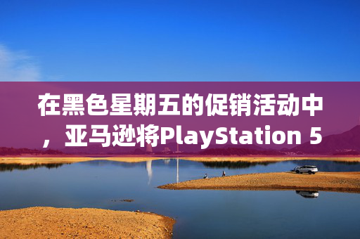 在黑色星期五的促销活动中，亚马逊将PlayStation 5的价格降至有史以来的最低价格