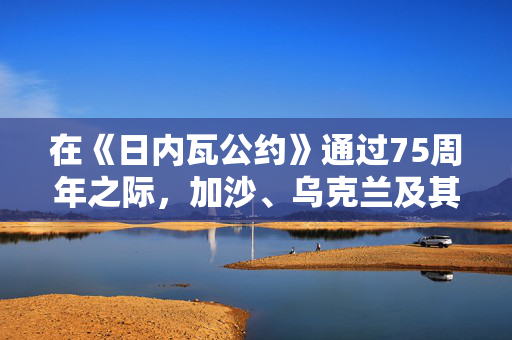 在《日内瓦公约》通过75周年之际，加沙、乌克兰及其他地区的战斗人员无视战争规则