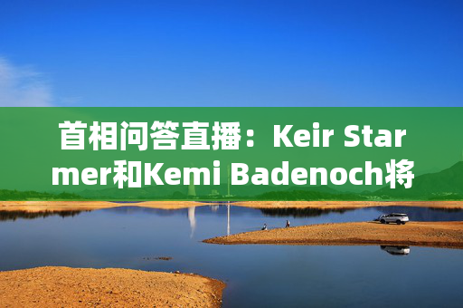 首相问答直播：Keir Starmer和Kemi Badenoch将展开正面交锋