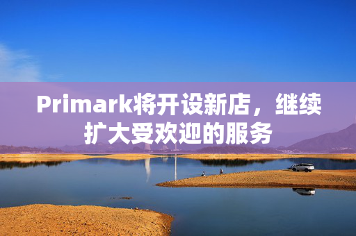 Primark将开设新店，继续扩大受欢迎的服务