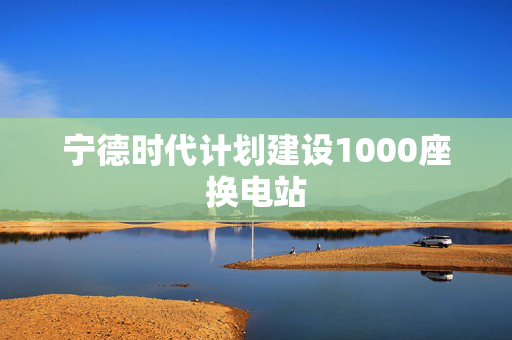 宁德时代计划建设1000座换电站