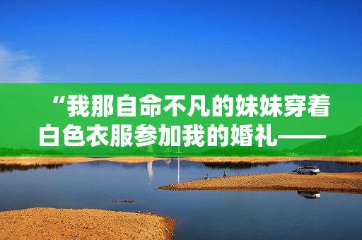 “我那自命不凡的妹妹穿着白色衣服参加我的婚礼——我再也不会和她说话了。”