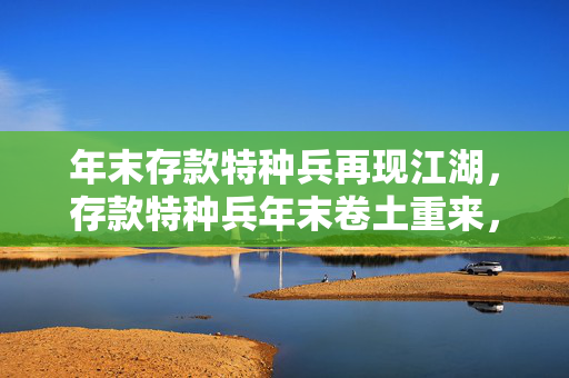 年末存款特种兵再现江湖，存款特种兵年末卷土重来，2023年末存款特种兵回归，存款特种兵年末重新集结，2023年末存款特种兵重新出发