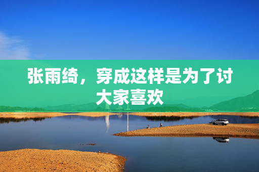 张雨绮，穿成这样是为了讨大家喜欢