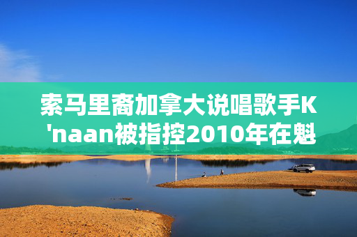 索马里裔加拿大说唱歌手K 'naan被指控2010年在魁北克市性侵犯