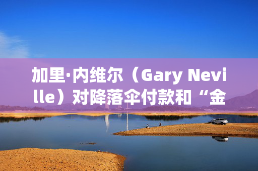 加里·内维尔（Gary Neville）对降落伞付款和“金融毁灭”担忧发出警告