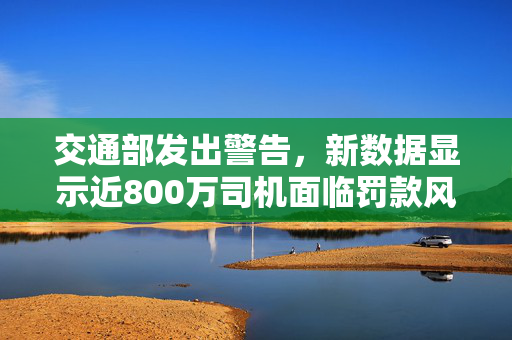 交通部发出警告，新数据显示近800万司机面临罚款风险