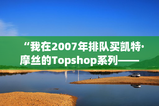 “我在2007年排队买凯特·摩丝的Topshop系列——她的新Zara系列太贵了。”