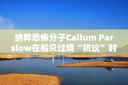 纳粹恐怖分子Callum Parslow在船只过境“抗议”时刺伤了寻求庇护者